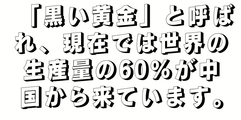 「黒い黄金」と呼ばれ、現在では世界の生産量の60％が中国から来ています。