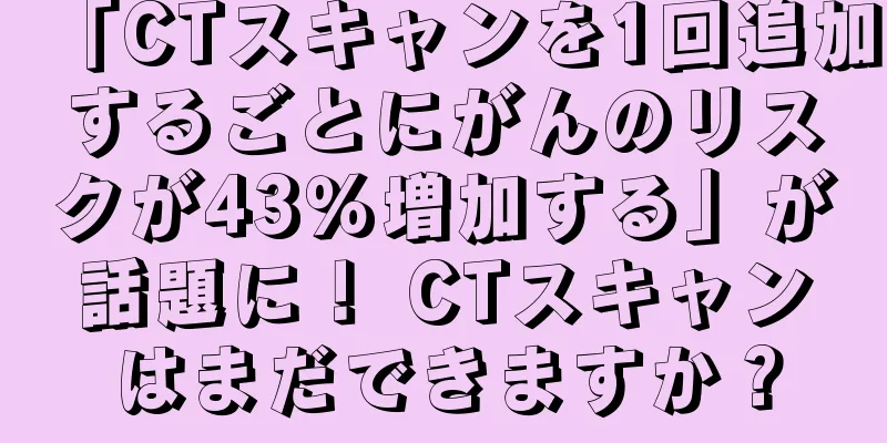 「CTスキャンを1回追加するごとにがんのリスクが43％増加する」が話題に！ CTスキャンはまだできますか？