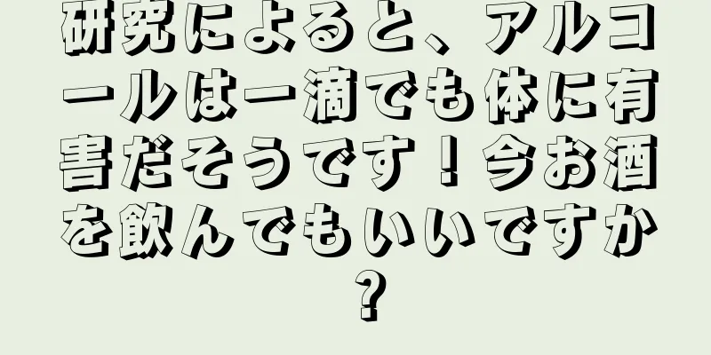 研究によると、アルコールは一滴でも体に有害だそうです！今お酒を飲んでもいいですか？