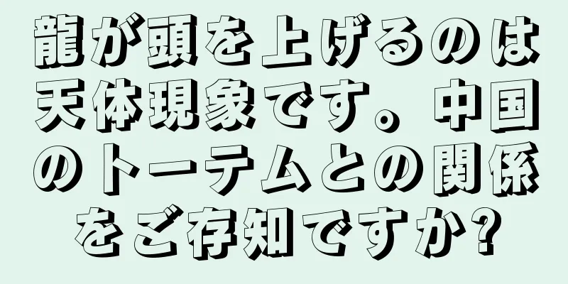 龍が頭を上げるのは天体現象です。中国のトーテムとの関係をご存知ですか?