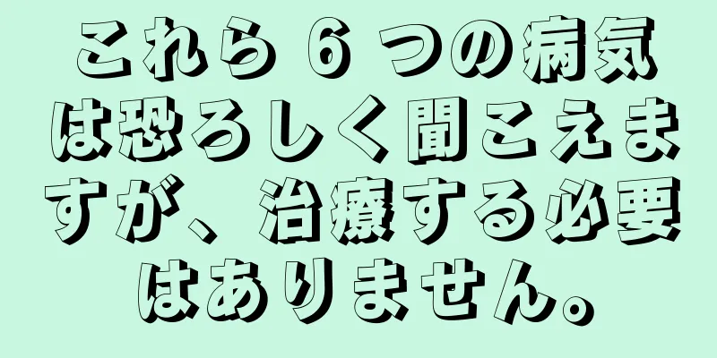 これら 6 つの病気は恐ろしく聞こえますが、治療する必要はありません。