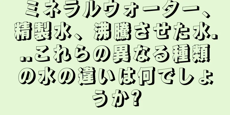 ミネラルウォーター、精製水、沸騰させた水...これらの異なる種類の水の違いは何でしょうか?