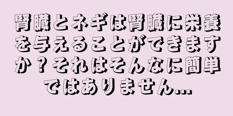 腎臓とネギは腎臓に栄養を与えることができますか？それはそんなに簡単ではありません...