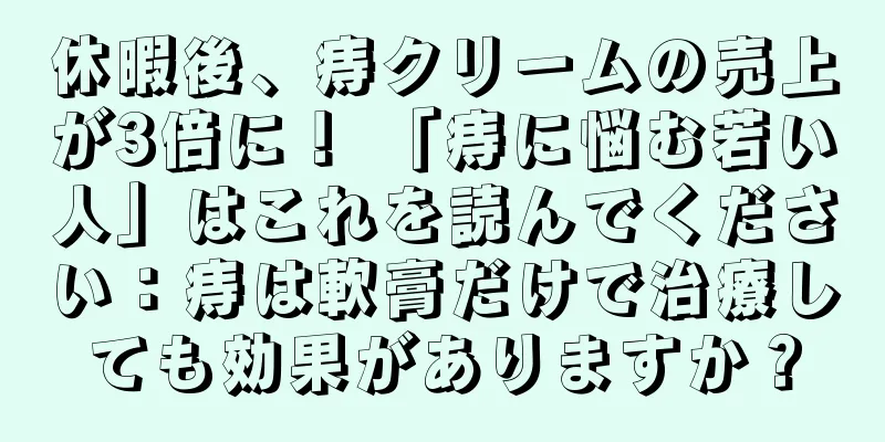休暇後、痔クリームの売上が3倍に！ 「痔に悩む若い人」はこれを読んでください：痔は軟膏だけで治療しても効果がありますか？