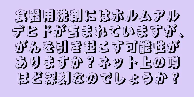 食器用洗剤にはホルムアルデヒドが含まれていますが、がんを引き起こす可能性がありますか？ネット上の噂ほど深刻なのでしょうか？