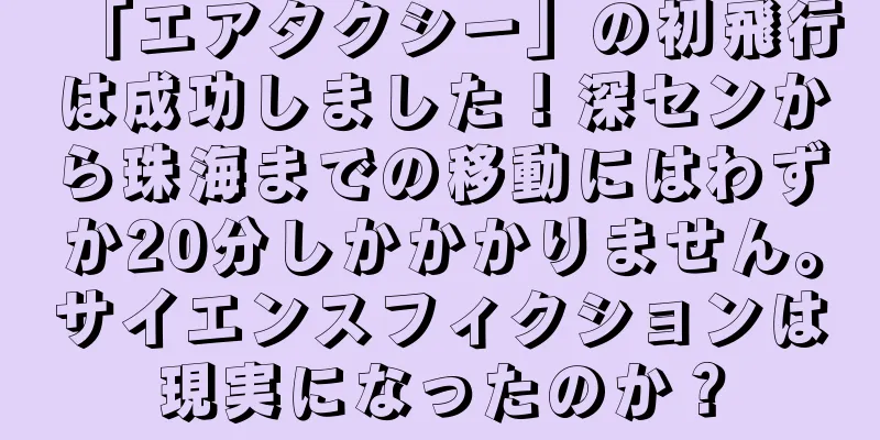 「エアタクシー」の初飛行は成功しました！深センから珠海までの移動にはわずか20分しかかかりません。サイエンスフィクションは現実になったのか？