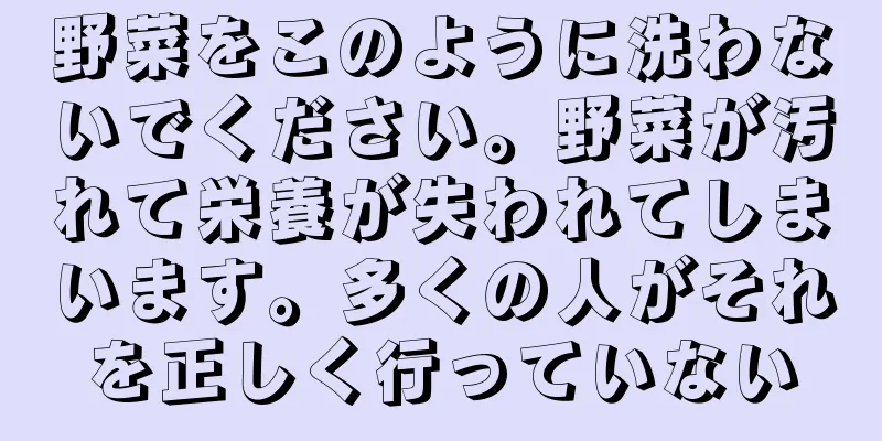 野菜をこのように洗わないでください。野菜が汚れて栄養が失われてしまいます。多くの人がそれを正しく行っていない