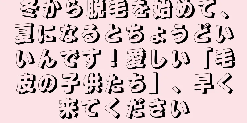冬から脱毛を始めて、夏になるとちょうどいいんです！愛しい「毛皮の子供たち」、早く来てください