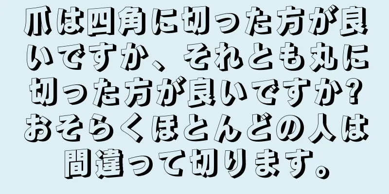 爪は四角に切った方が良いですか、それとも丸に切った方が良いですか?おそらくほとんどの人は間違って切ります。