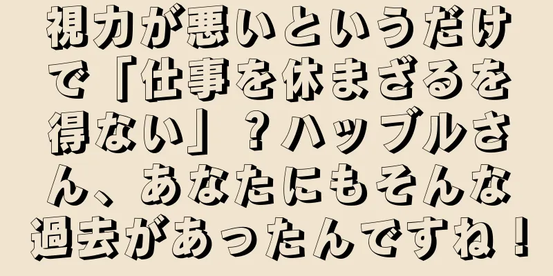 視力が悪いというだけで「仕事を休まざるを得ない」？ハッブルさん、あなたにもそんな過去があったんですね！