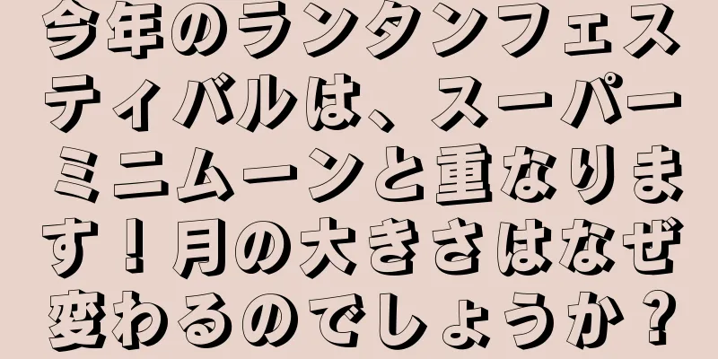 今年のランタンフェスティバルは、スーパーミニムーンと重なります！月の大きさはなぜ変わるのでしょうか？