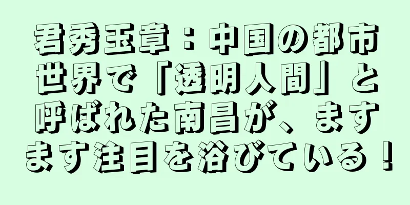 君秀玉章：中国の都市世界で「透明人間」と呼ばれた南昌が、ますます注目を浴びている！