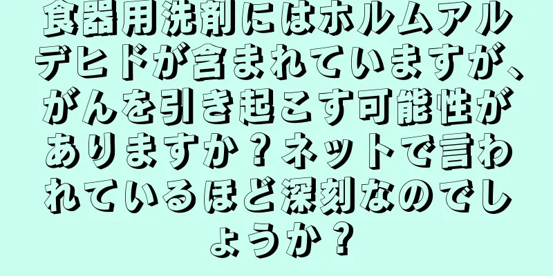 食器用洗剤にはホルムアルデヒドが含まれていますが、がんを引き起こす可能性がありますか？ネットで言われているほど深刻なのでしょうか？