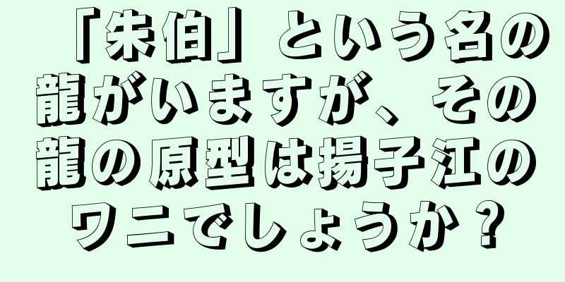 「朱伯」という名の龍がいますが、その龍の原型は揚子江のワニでしょうか？