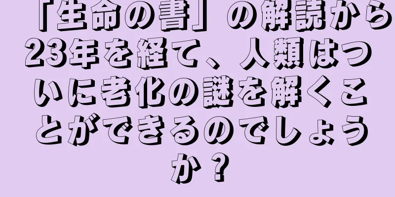「生命の書」の解読から23年を経て、人類はついに老化の謎を解くことができるのでしょうか？