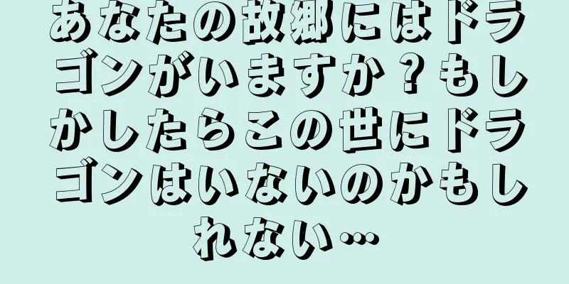 あなたの故郷にはドラゴンがいますか？もしかしたらこの世にドラゴンはいないのかもしれない…