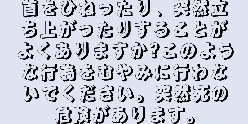 首をひねったり、突然立ち上がったりすることがよくありますか?このような行為をむやみに行わないでください。突然死の危険があります。