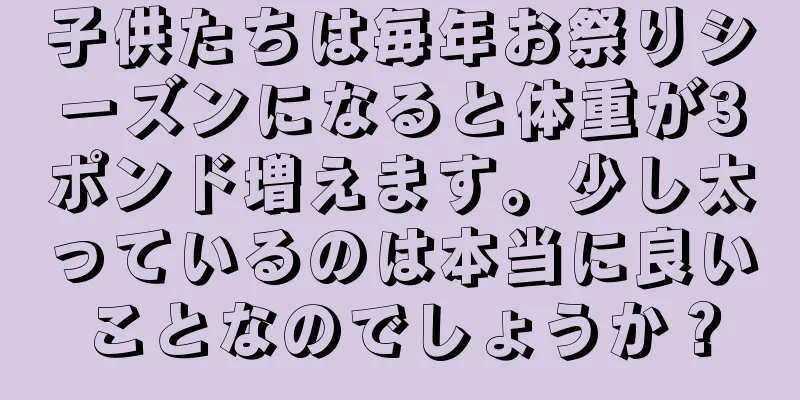 子供たちは毎年お祭りシーズンになると体重が3ポンド増えます。少し太っているのは本当に良いことなのでしょうか？