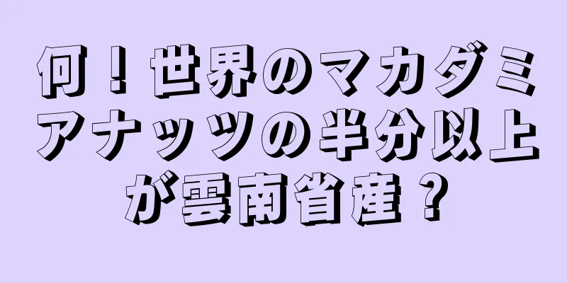 何！世界のマカダミアナッツの半分以上が雲南省産？