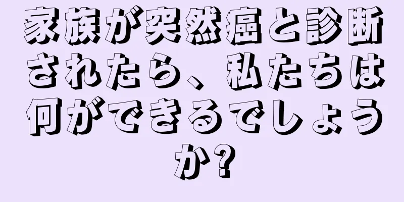 家族が突然癌と診断されたら、私たちは何ができるでしょうか?