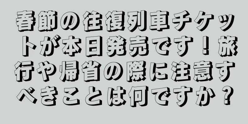 春節の往復列車チケットが本日発売です！旅行や帰省の際に注意すべきことは何ですか？