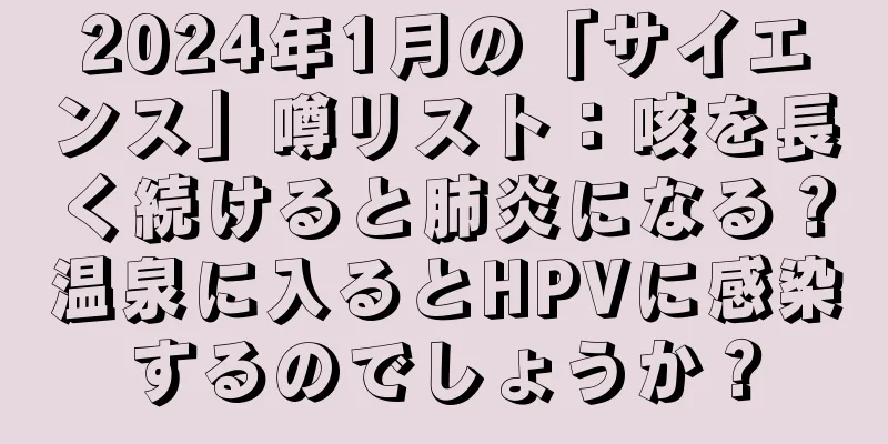 2024年1月の「サイエンス」噂リスト：咳を長く続けると肺炎になる？温泉に入るとHPVに感染するのでしょうか？