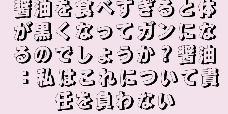 醤油を食べすぎると体が黒くなってガンになるのでしょうか？醤油：私はこれについて責任を負わない