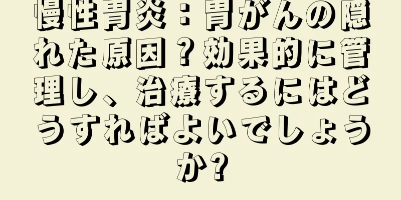 慢性胃炎：胃がんの隠れた原因？効果的に管理し、治療するにはどうすればよいでしょうか?