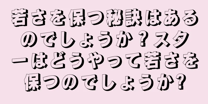 若さを保つ秘訣はあるのでしょうか？スターはどうやって若さを保つのでしょうか?