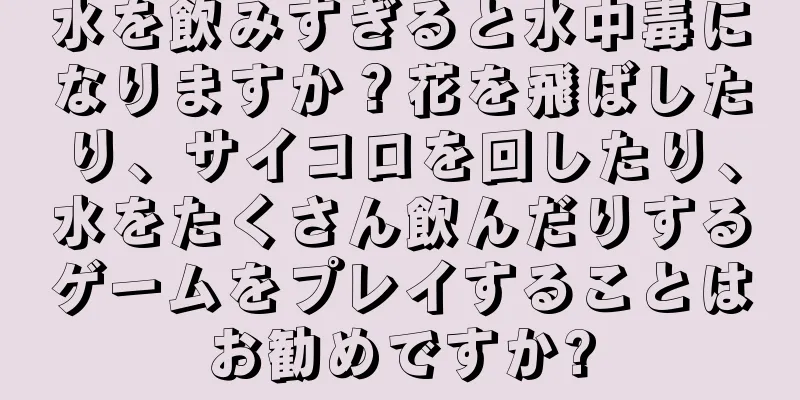 水を飲みすぎると水中毒になりますか？花を飛ばしたり、サイコロを回したり、水をたくさん飲んだりするゲームをプレイすることはお勧めですか?