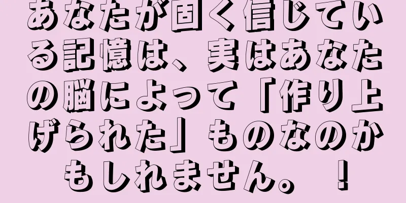 あなたが固く信じている記憶は、実はあなたの脳によって「作り上げられた」ものなのかもしれません。 ！