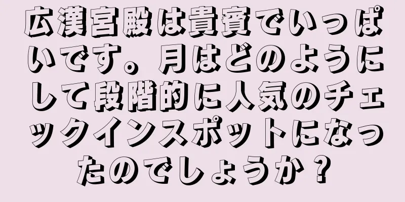 広漢宮殿は貴賓でいっぱいです。月はどのようにして段階的に人気のチェックインスポットになったのでしょうか？