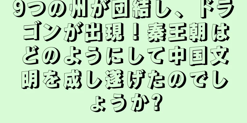 9つの州が団結し、ドラゴンが出現！秦王朝はどのようにして中国文明を成し遂げたのでしょうか?