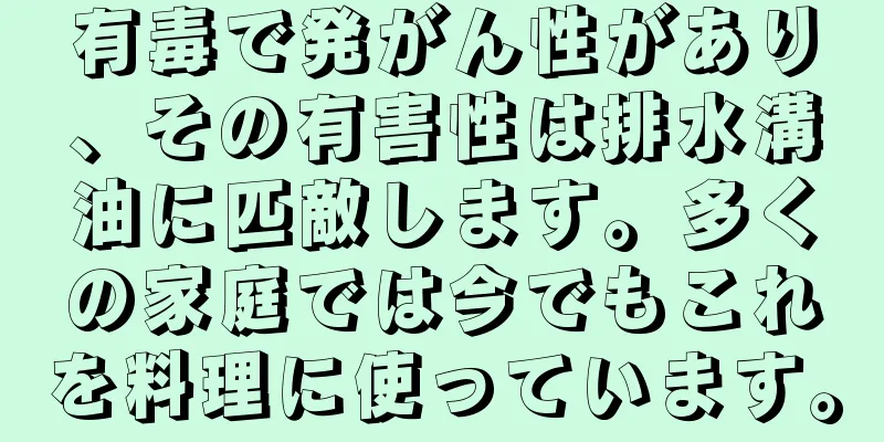 有毒で発がん性があり、その有害性は排水溝油に匹敵します。多くの家庭では今でもこれを料理に使っています。