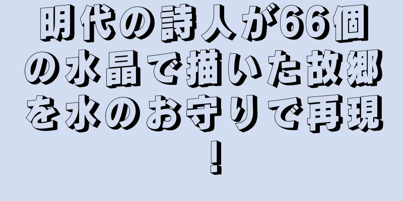 明代の詩人が66個の水晶で描いた故郷を水のお守りで再現！