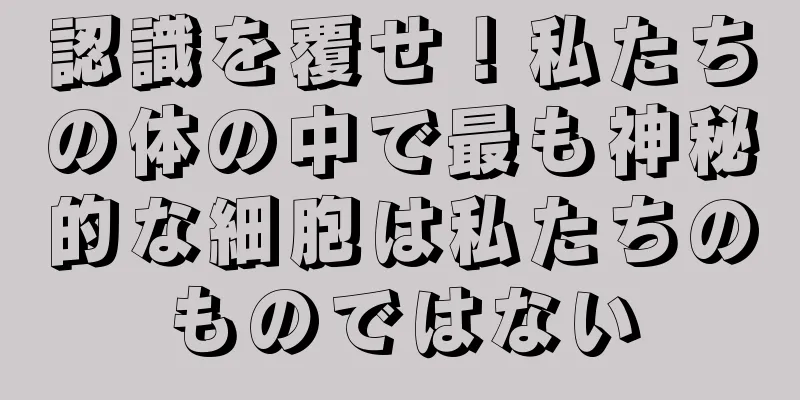 認識を覆せ！私たちの体の中で最も神秘的な細胞は私たちのものではない