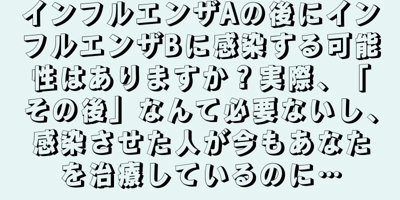 インフルエンザAの後にインフルエンザBに感染する可能性はありますか？実際、「その後」なんて必要ないし、感染させた人が今もあなたを治療しているのに…