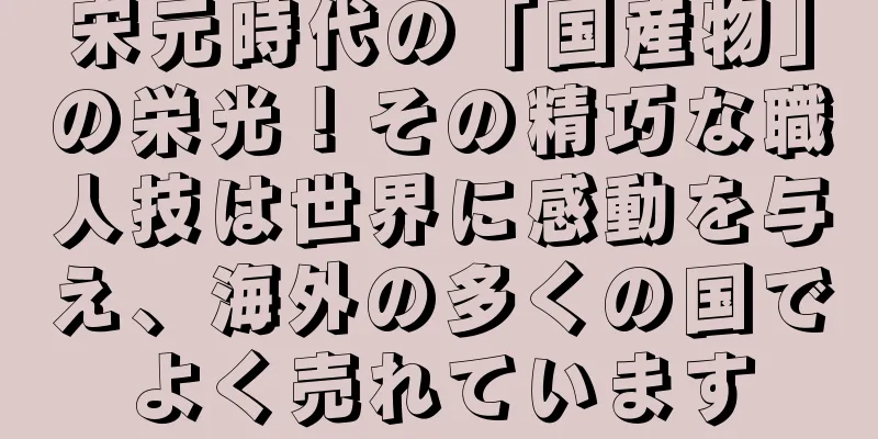 宋元時代の「国産物」の栄光！その精巧な職人技は世界に感動を与え、海外の多くの国でよく売れています
