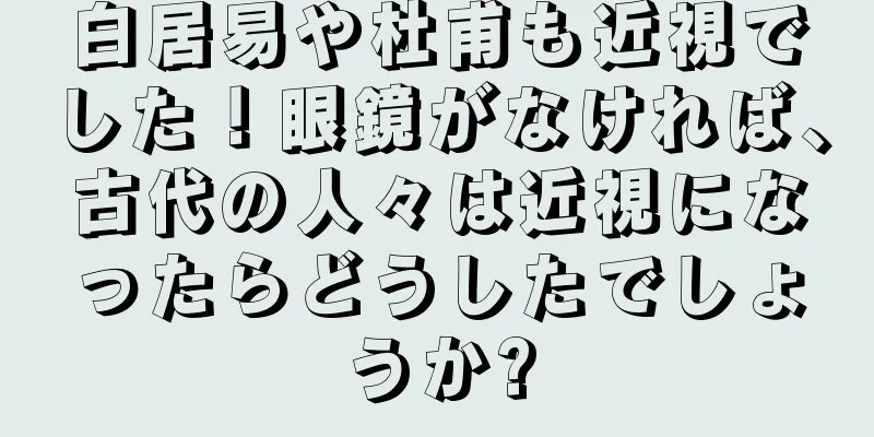 白居易や杜甫も近視でした！眼鏡がなければ、古代の人々は近視になったらどうしたでしょうか?