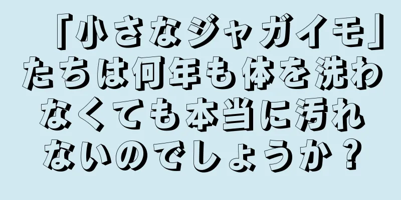 「小さなジャガイモ」たちは何年も体を洗わなくても本当に汚れないのでしょうか？