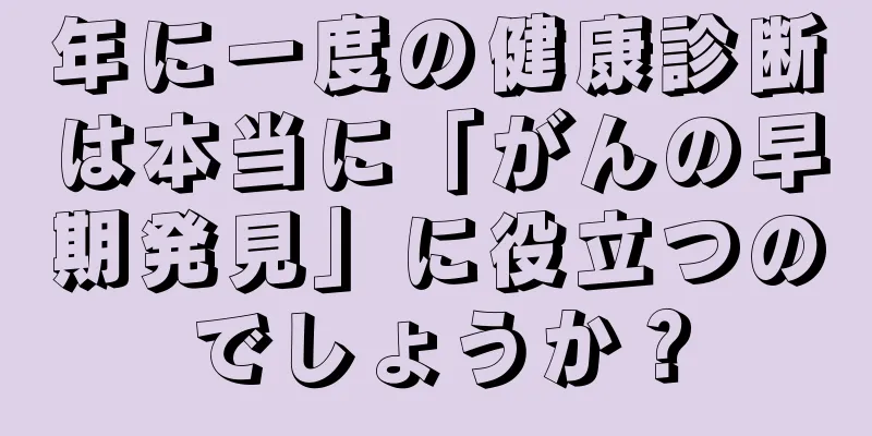 年に一度の健康診断は本当に「がんの早期発見」に役立つのでしょうか？