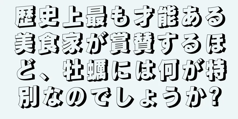 歴史上最も才能ある美食家が賞賛するほど、牡蠣には何が特別なのでしょうか?