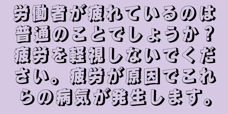 労働者が疲れているのは普通のことでしょうか？疲労を軽視しないでください。疲労が原因でこれらの病気が発生します。