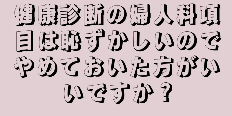 健康診断の婦人科項目は恥ずかしいのでやめておいた方がいいですか？