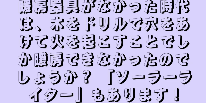 暖房器具がなかった時代は、木をドリルで穴をあけて火を起こすことでしか暖房できなかったのでしょうか？ 「ソーラーライター」もあります！