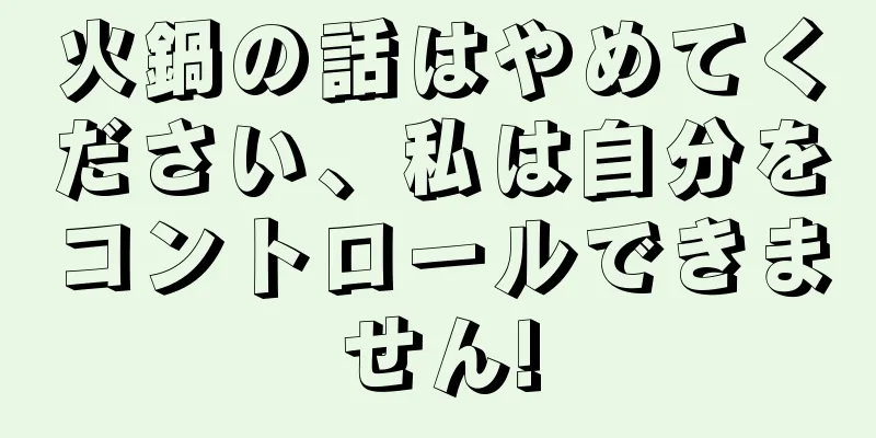 火鍋の話はやめてください、私は自分をコントロールできません!