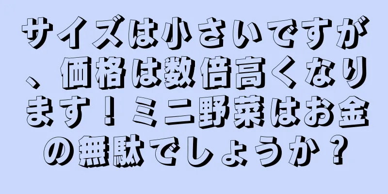 サイズは小さいですが、価格は数倍高くなります！ミニ野菜はお金の無駄でしょうか？
