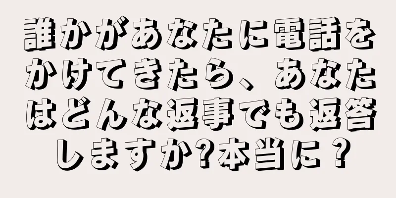 誰かがあなたに電話をかけてきたら、あなたはどんな返事でも返答しますか?本当に？