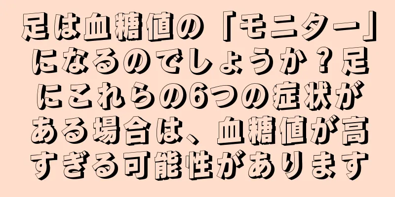 足は血糖値の「モニター」になるのでしょうか？足にこれらの6つの症状がある場合は、血糖値が高すぎる可能性があります