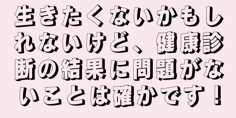 生きたくないかもしれないけど、健康診断の結果に問題がないことは確かです！